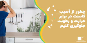 چطور از آسیب‌ کابینت‌ در برابر حرارت و رطوبت جلوگیری کنیم